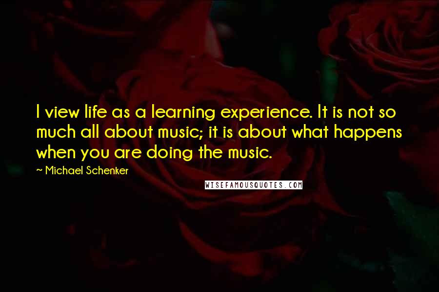 Michael Schenker quotes: I view life as a learning experience. It is not so much all about music; it is about what happens when you are doing the music. Michael Schenker quotes: I view life as a learning experience. It is not so much all about music; it is about what happens when you are doing the music.