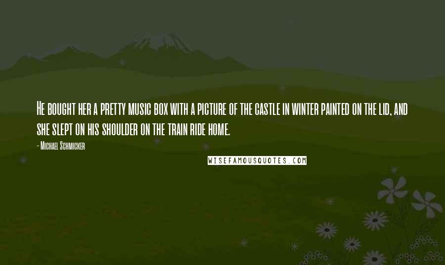 Michael Schmicker quotes: He bought her a pretty music box with a picture of the castle in winter painted on the lid, and she slept on his shoulder on the train ride home.