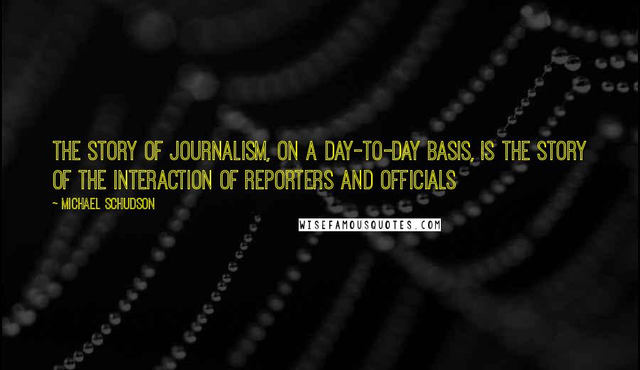 Michael Schudson quotes: The story of journalism, on a day-to-day basis, is the story of the interaction of reporters and officials