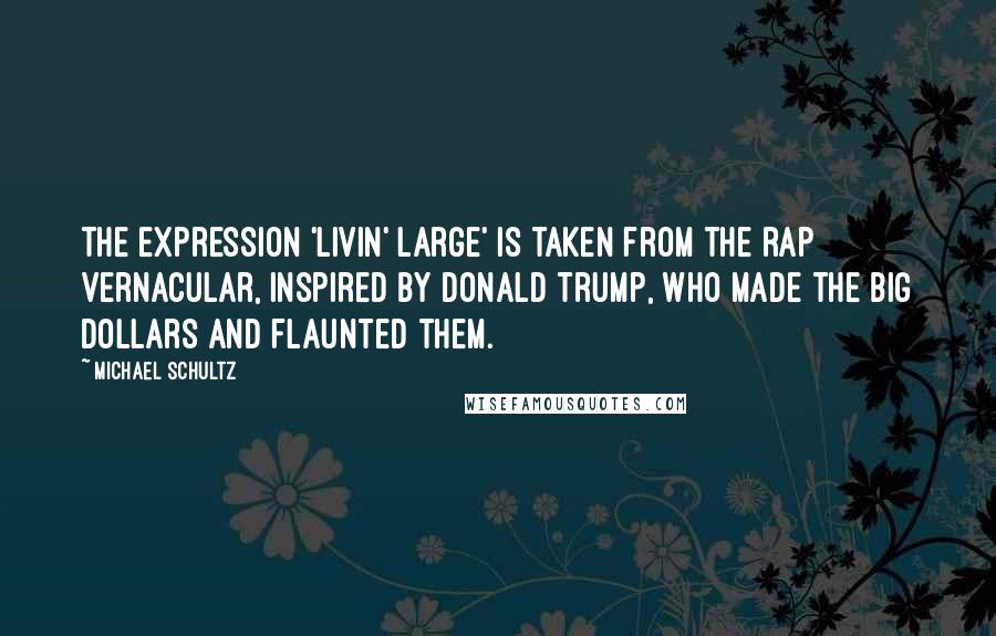 Michael Schultz quotes: The expression 'livin' large' is taken from the rap vernacular, inspired by Donald Trump, who made the big dollars and flaunted them.
