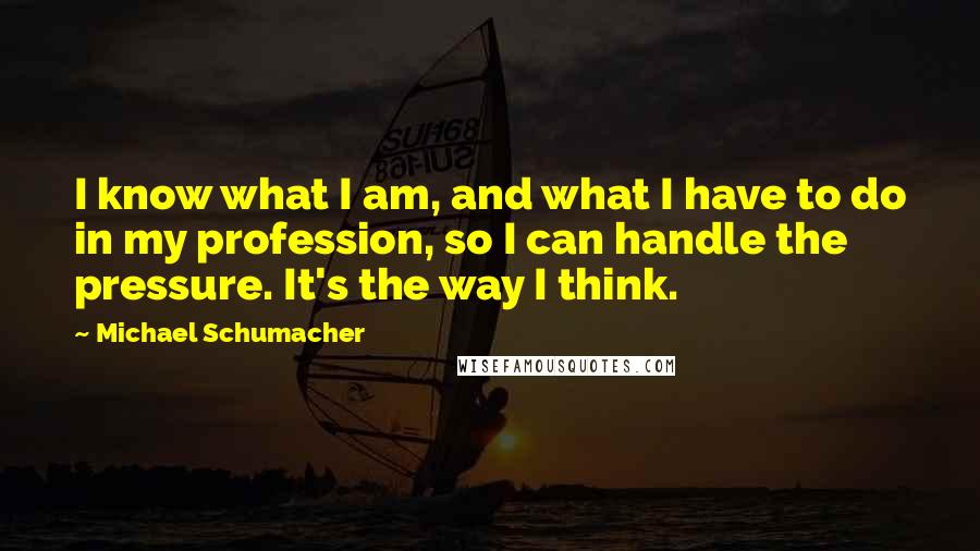 Michael Schumacher quotes: I know what I am, and what I have to do in my profession, so I can handle the pressure. It's the way I think.