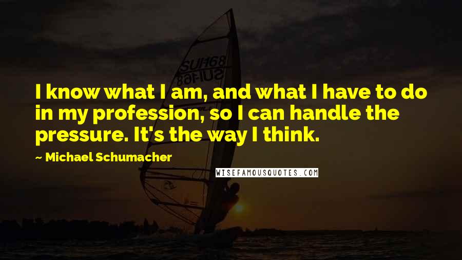 Michael Schumacher quotes: I know what I am, and what I have to do in my profession, so I can handle the pressure. It's the way I think. Michael Schumacher quotes: I know what I am, and what I have to do in my profession, so I can handle the pressure. It's the way I think.