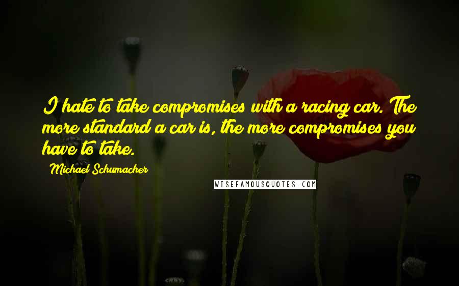 Michael Schumacher quotes: I hate to take compromises with a racing car. The more standard a car is, the more compromises you have to take.