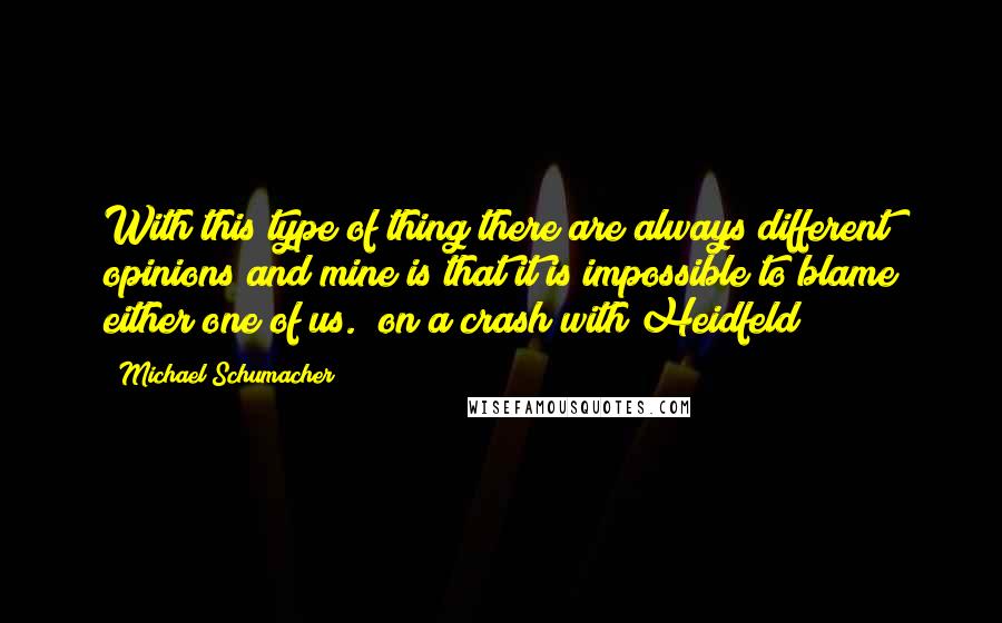 Michael Schumacher quotes: With this type of thing there are always different opinions and mine is that it is impossible to blame either one of us. [on a crash with Heidfeld]