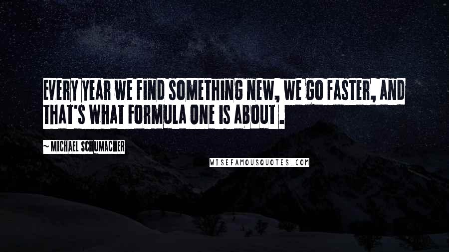 Michael Schumacher quotes: Every year we find something new, we go faster, and that's what Formula One is about .