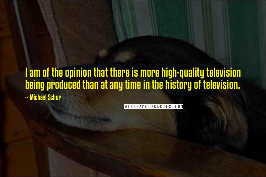 Michael Schur quotes: I am of the opinion that there is more high-quality television being produced than at any time in the history of television.