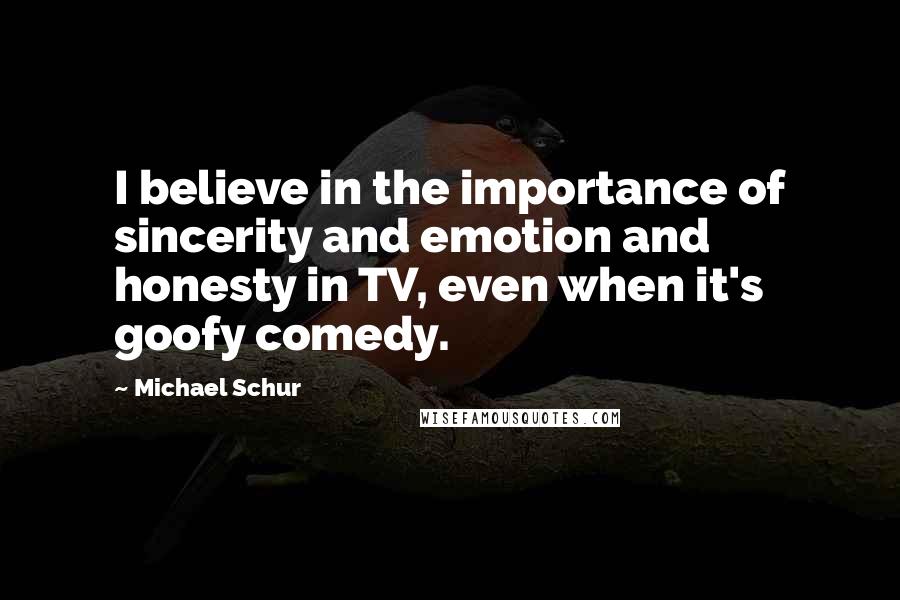 Michael Schur quotes: I believe in the importance of sincerity and emotion and honesty in TV, even when it's goofy comedy. Michael Schur quotes: I believe in the importance of sincerity and emotion and honesty in TV, even when it's goofy comedy.