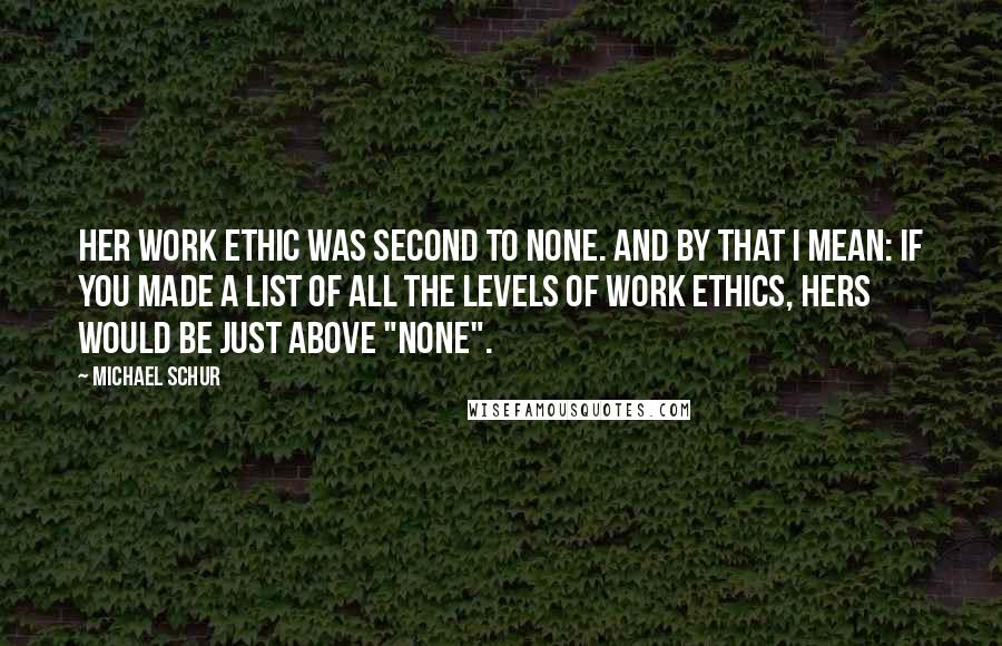 Michael Schur quotes: Her work ethic was second to none. And by that I mean: if you made a list of all the levels of work ethics, hers would be just above "none". Michael Schur quotes: Her work ethic was second to none. And by that I mean: if you made a list of all the levels of work ethics, hers would be just above "none".