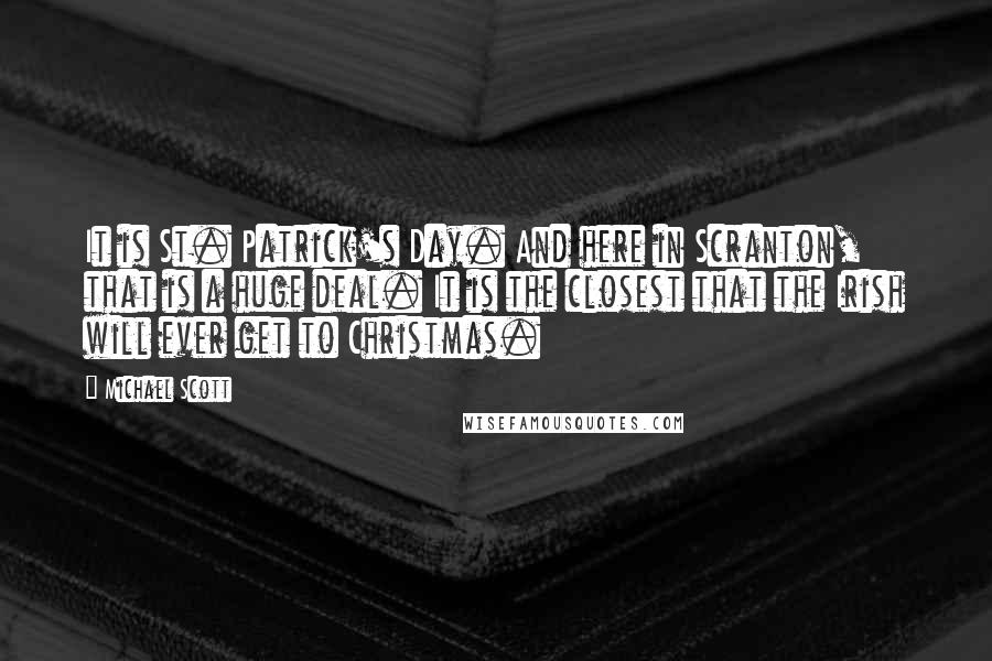 Michael Scott quotes: It is St. Patrick's Day. And here in Scranton, that is a huge deal. It is the closest that the Irish will ever get to Christmas. Michael Scott quotes: It is St. Patrick's Day. And here in Scranton, that is a huge deal. It is the closest that the Irish will ever get to Christmas.