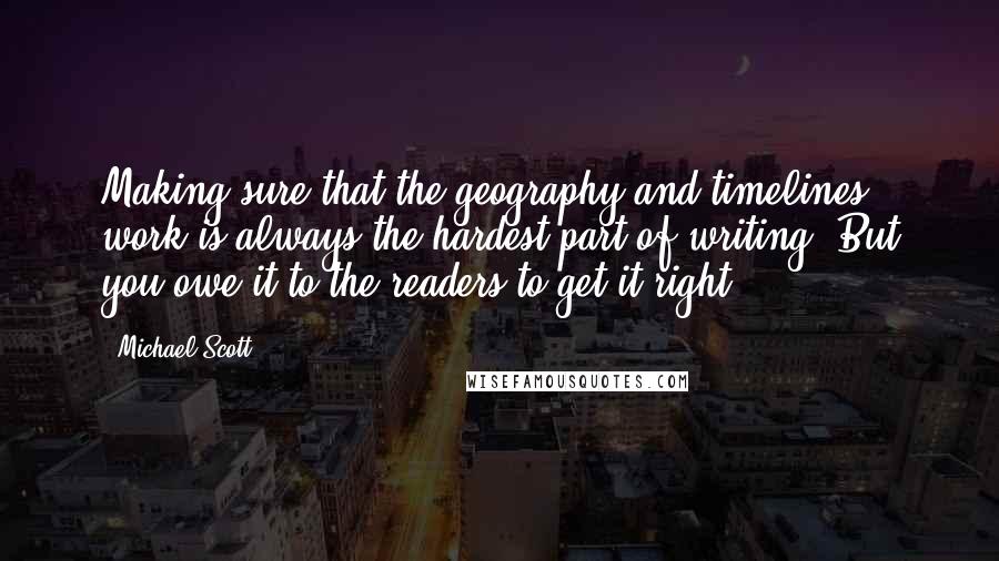 Michael Scott quotes: Making sure that the geography and timelines work is always the hardest part of writing. But you owe it to the readers to get it right! Michael Scott quotes: Making sure that the geography and timelines work is always the hardest part of writing. But you owe it to the readers to get it right!