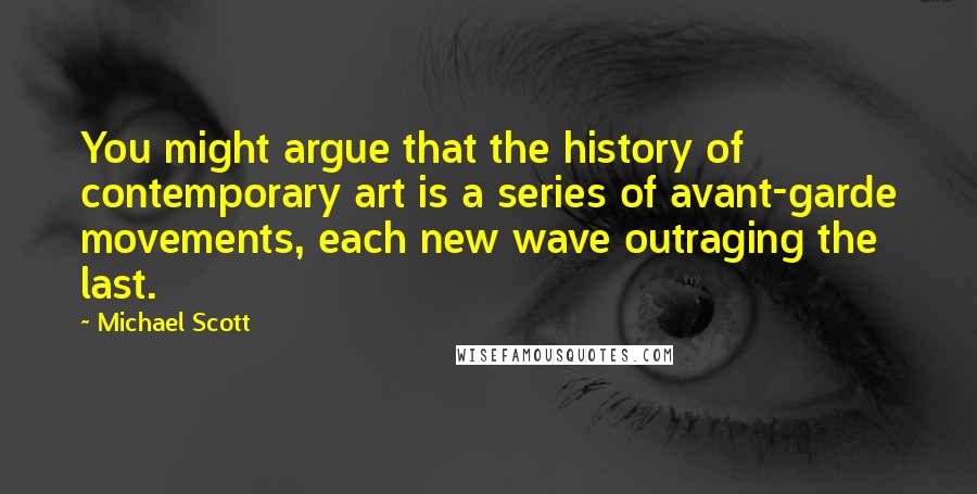 Michael Scott quotes: You might argue that the history of contemporary art is a series of avant-garde movements, each new wave outraging the last.
