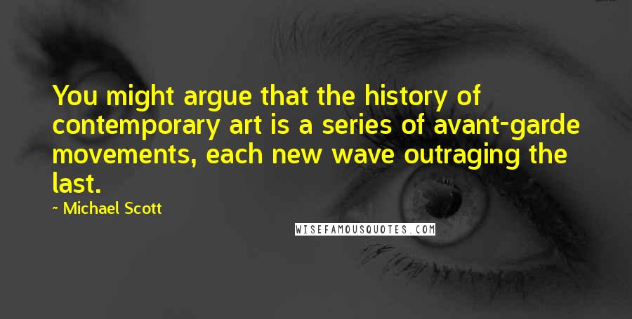 Michael Scott quotes: You might argue that the history of contemporary art is a series of avant-garde movements, each new wave outraging the last. Michael Scott quotes: You might argue that the history of contemporary art is a series of avant-garde movements, each new wave outraging the last.