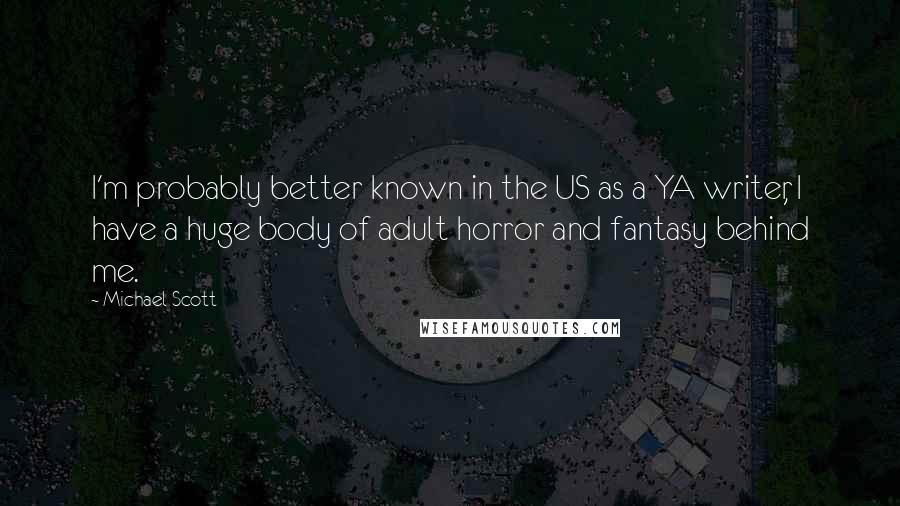 Michael Scott quotes: I'm probably better known in the US as a YA writer, I have a huge body of adult horror and fantasy behind me. Michael Scott quotes: I'm probably better known in the US as a YA writer, I have a huge body of adult horror and fantasy behind me.