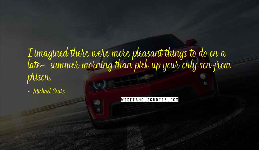 Michael Sears quotes: I imagined there were more pleasant things to do on a late-summer morning than pick up your only son from prison.