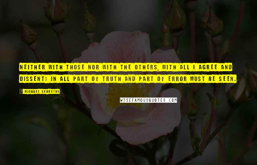 Michael Servetus quotes: Neither with those nor with the others, with all I agree and dissent; in all part of truth and part of error must be seen. Michael Servetus quotes: Neither with those nor with the others, with all I agree and dissent; in all part of truth and part of error must be seen.