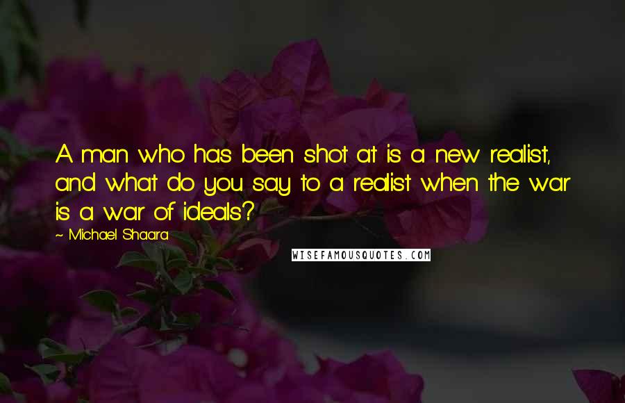 Michael Shaara quotes: A man who has been shot at is a new realist, and what do you say to a realist when the war is a war of ideals?