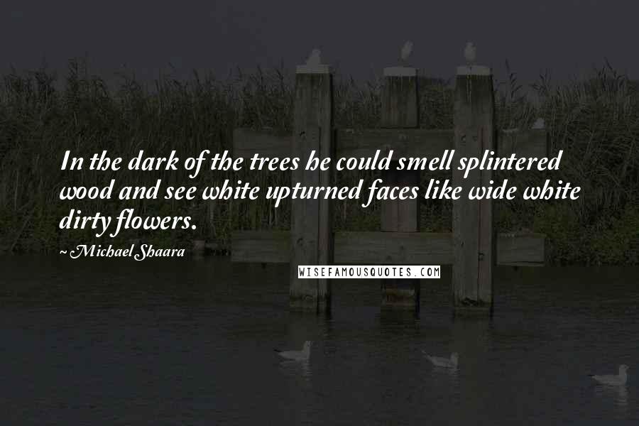 Michael Shaara quotes: In the dark of the trees he could smell splintered wood and see white upturned faces like wide white dirty flowers.