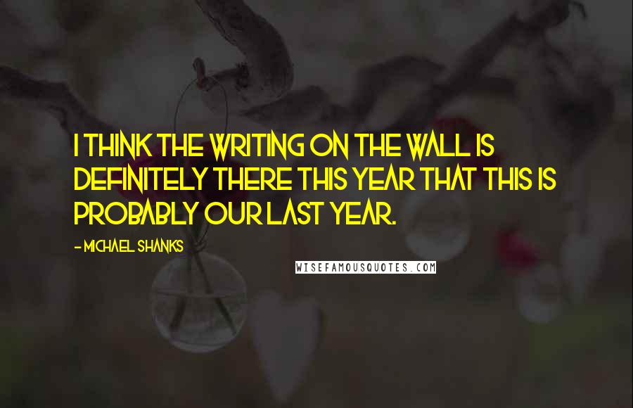 Michael Shanks quotes: I think the writing on the wall is definitely there this year that this is probably our last year.