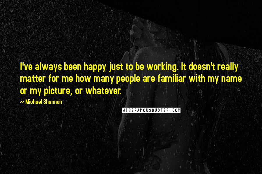 Michael Shannon quotes: I've always been happy just to be working. It doesn't really matter for me how many people are familiar with my name or my picture, or whatever.