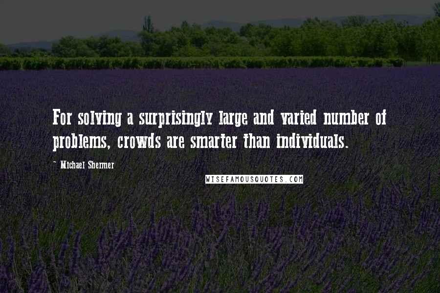 Michael Shermer quotes: For solving a surprisingly large and varied number of problems, crowds are smarter than individuals. Michael Shermer quotes: For solving a surprisingly large and varied number of problems, crowds are smarter than individuals.