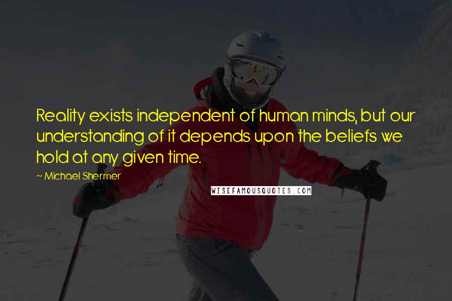 Michael Shermer quotes: Reality exists independent of human minds, but our understanding of it depends upon the beliefs we hold at any given time.