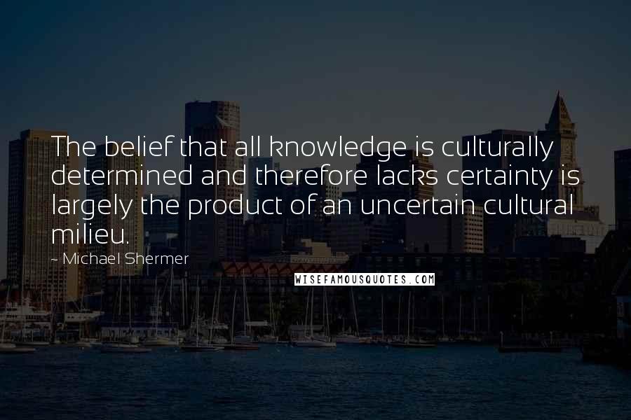 Michael Shermer quotes: The belief that all knowledge is culturally determined and therefore lacks certainty is largely the product of an uncertain cultural milieu.