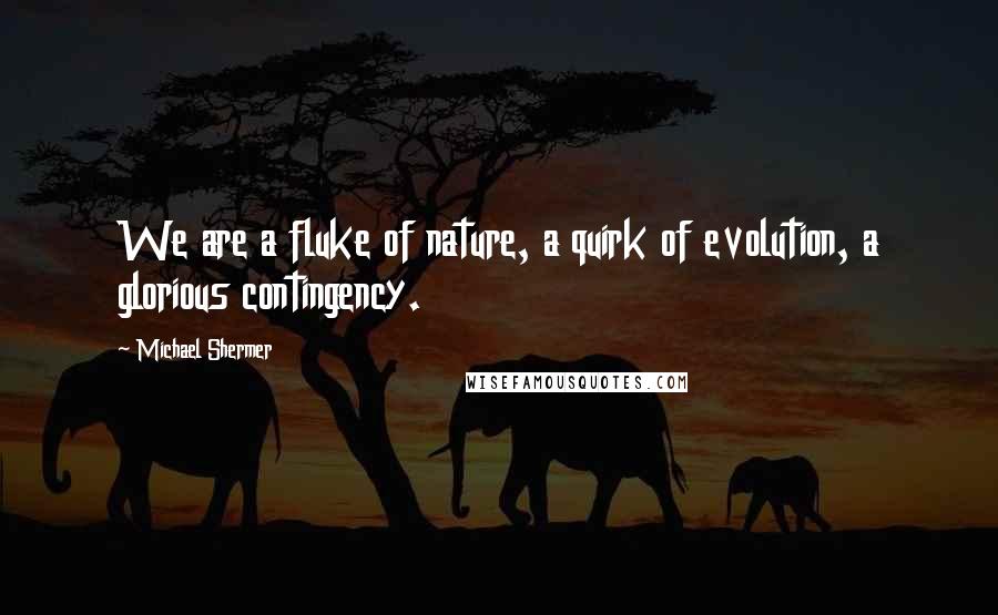 Michael Shermer quotes: We are a fluke of nature, a quirk of evolution, a glorious contingency.