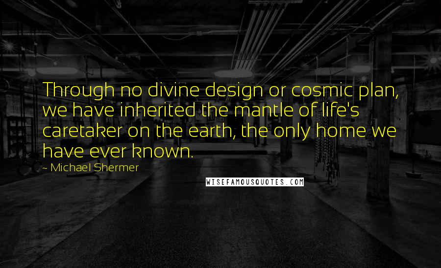 Michael Shermer quotes: Through no divine design or cosmic plan, we have inherited the mantle of life's caretaker on the earth, the only home we have ever known.