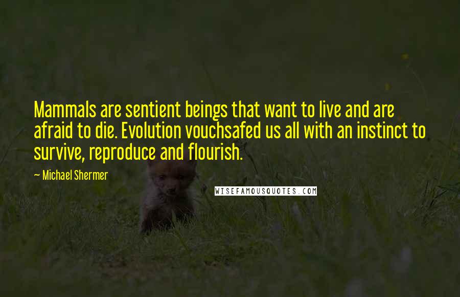 Michael Shermer quotes: Mammals are sentient beings that want to live and are afraid to die. Evolution vouchsafed us all with an instinct to survive, reproduce and flourish. Michael Shermer quotes: Mammals are sentient beings that want to live and are afraid to die. Evolution vouchsafed us all with an instinct to survive, reproduce and flourish.