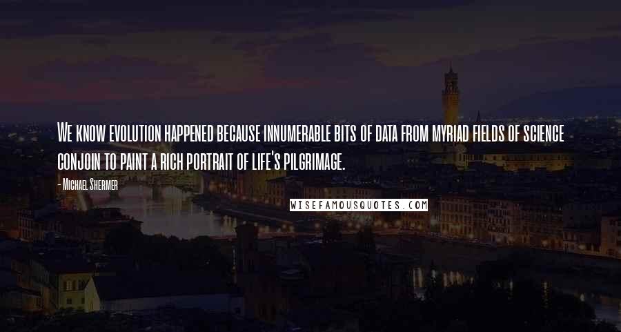 Michael Shermer quotes: We know evolution happened because innumerable bits of data from myriad fields of science conjoin to paint a rich portrait of life's pilgrimage.