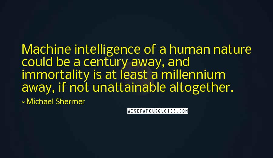 Michael Shermer quotes: Machine intelligence of a human nature could be a century away, and immortality is at least a millennium away, if not unattainable altogether. Michael Shermer quotes: Machine intelligence of a human nature could be a century away, and immortality is at least a millennium away, if not unattainable altogether.