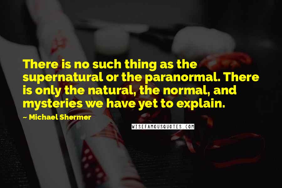 Michael Shermer quotes: There is no such thing as the supernatural or the paranormal. There is only the natural, the normal, and mysteries we have yet to explain. Michael Shermer quotes: There is no such thing as the supernatural or the paranormal. There is only the natural, the normal, and mysteries we have yet to explain.