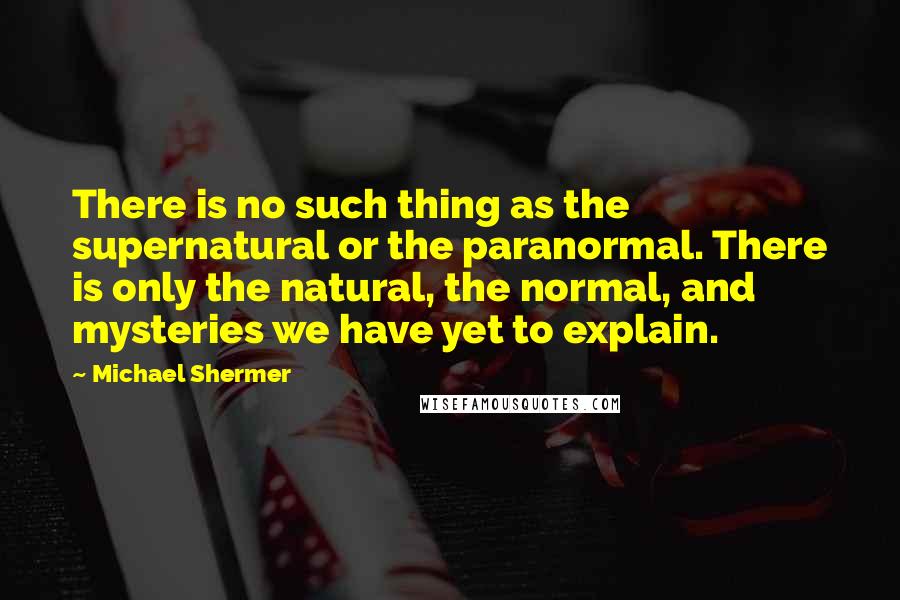 Michael Shermer quotes: There is no such thing as the supernatural or the paranormal. There is only the natural, the normal, and mysteries we have yet to explain.