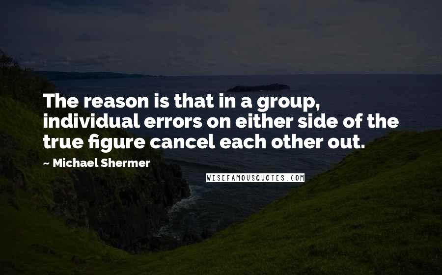Michael Shermer quotes: The reason is that in a group, individual errors on either side of the true figure cancel each other out. Michael Shermer quotes: The reason is that in a group, individual errors on either side of the true figure cancel each other out.