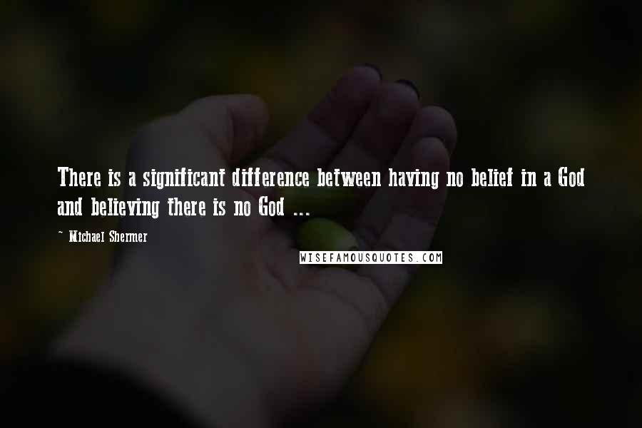 Michael Shermer quotes: There is a significant difference between having no belief in a God and believing there is no God ... Michael Shermer quotes: There is a significant difference between having no belief in a God and believing there is no God ...