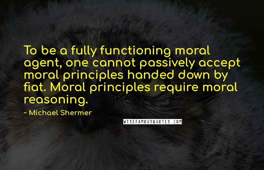 Michael Shermer quotes: To be a fully functioning moral agent, one cannot passively accept moral principles handed down by fiat. Moral principles require moral reasoning.