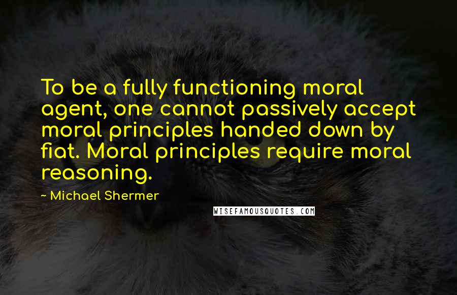 Michael Shermer quotes: To be a fully functioning moral agent, one cannot passively accept moral principles handed down by fiat. Moral principles require moral reasoning. Michael Shermer quotes: To be a fully functioning moral agent, one cannot passively accept moral principles handed down by fiat. Moral principles require moral reasoning.