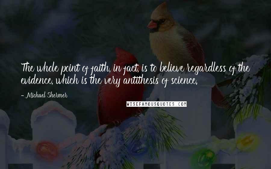 Michael Shermer quotes: The whole point of faith, in fact, is to believe regardless of the evidence, which is the very antithesis of science.