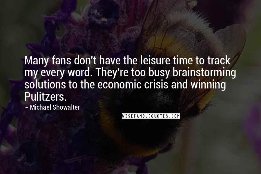 Michael Showalter quotes: Many fans don't have the leisure time to track my every word. They're too busy brainstorming solutions to the economic crisis and winning Pulitzers.
