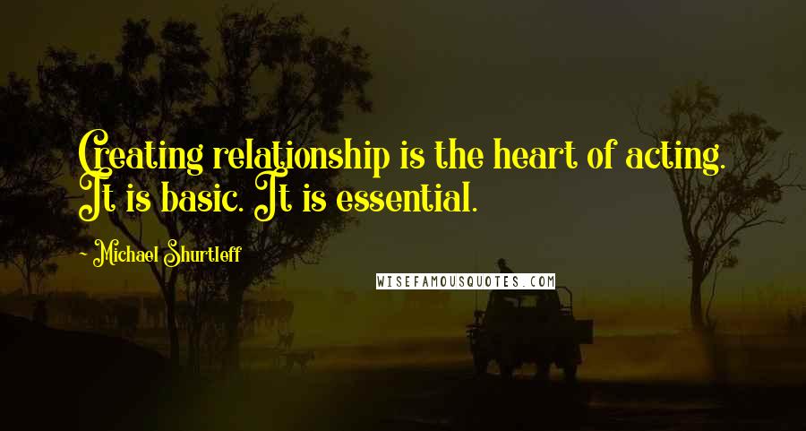 Michael Shurtleff quotes: Creating relationship is the heart of acting. It is basic. It is essential.