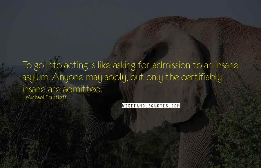 Michael Shurtleff quotes: To go into acting is like asking for admission to an insane asylum. Anyone may apply, but only the certifiably insane are admitted.