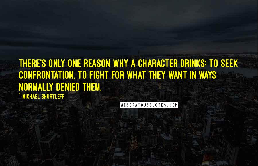 Michael Shurtleff quotes: There's only one reason why a character drinks: to seek confrontation. To fight for what they want in ways normally denied them.