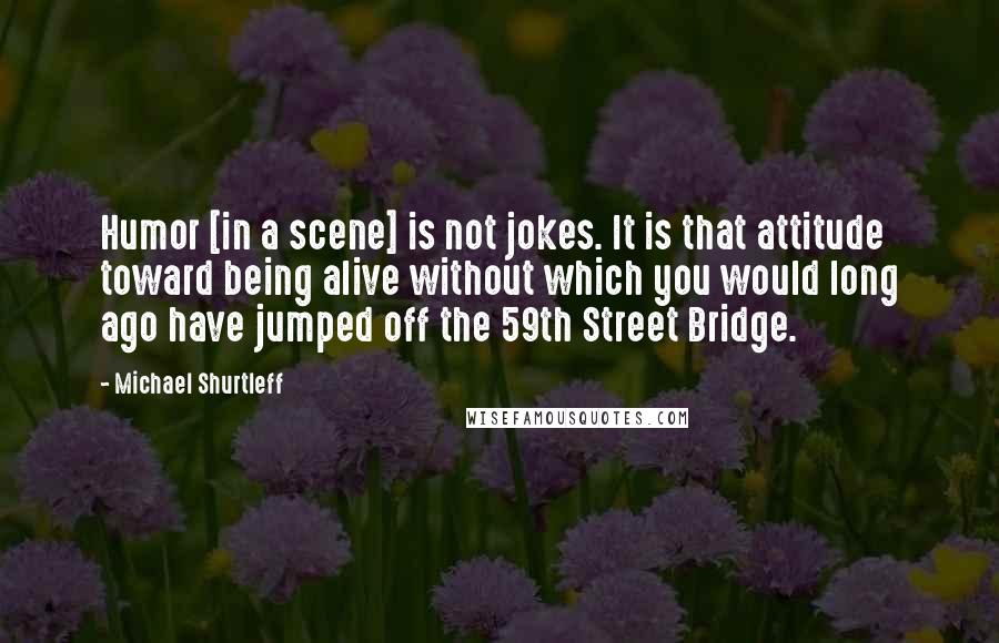 Michael Shurtleff quotes: Humor [in a scene] is not jokes. It is that attitude toward being alive without which you would long ago have jumped off the 59th Street Bridge.