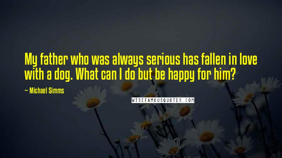 Michael Simms quotes: My father who was always serious has fallen in love with a dog. What can I do but be happy for him?