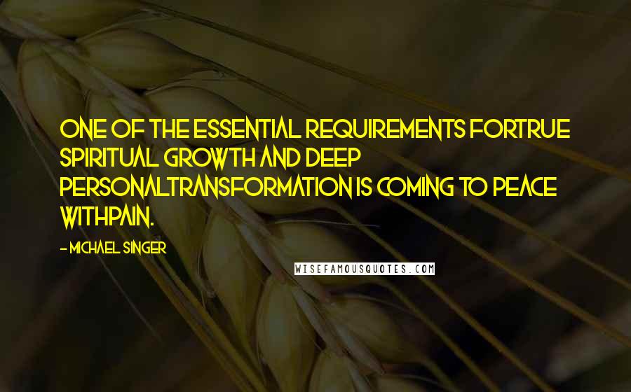 Michael Singer quotes: One of the essential requirements fortrue spiritual growth and deep personaltransformation is coming to peace withpain.