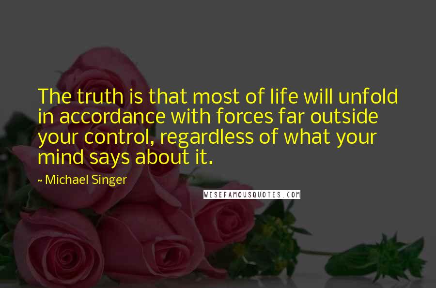 Michael Singer quotes: The truth is that most of life will unfold in accordance with forces far outside your control, regardless of what your mind says about it.