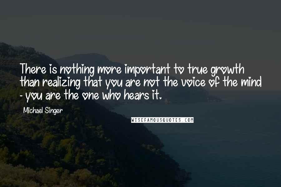 Michael Singer quotes: There is nothing more important to true growth than realizing that you are not the voice of the mind - you are the one who hears it.