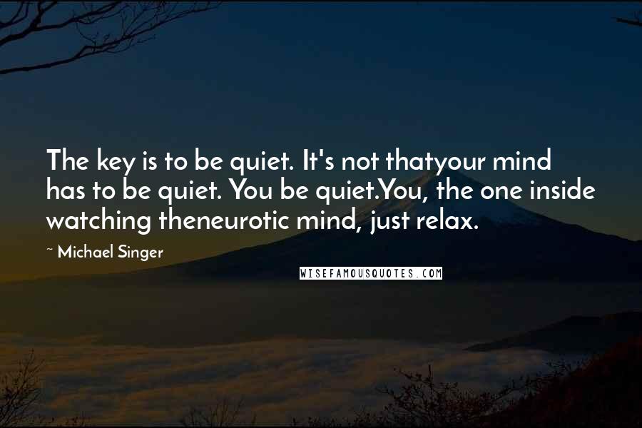Michael Singer quotes: The key is to be quiet. It's not thatyour mind has to be quiet. You be quiet.You, the one inside watching theneurotic mind, just relax.