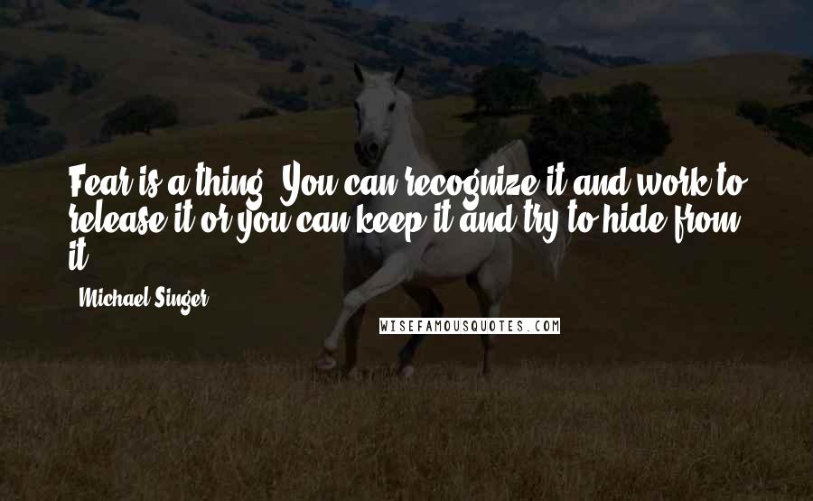 Michael Singer quotes: Fear is a thing. You can recognize it and work to release it or you can keep it and try to hide from it.