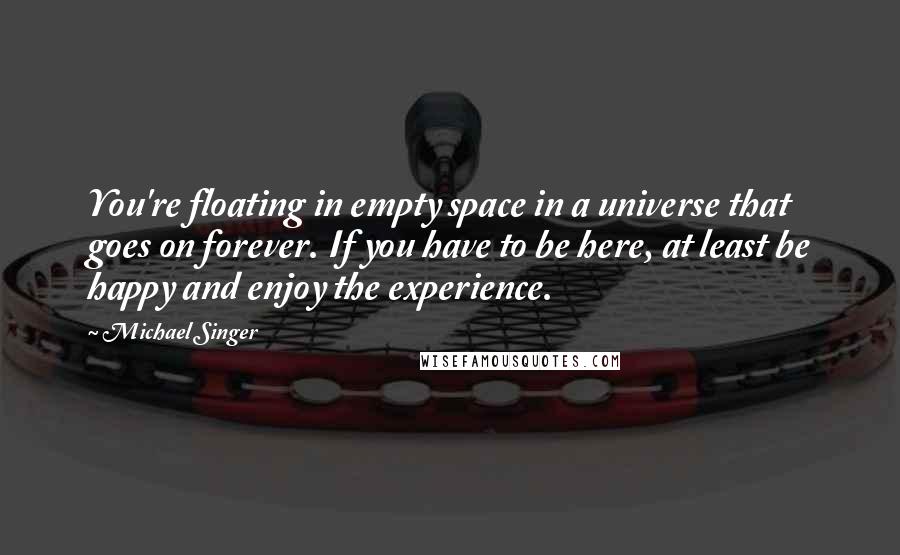 Michael Singer quotes: You're floating in empty space in a universe that goes on forever. If you have to be here, at least be happy and enjoy the experience.